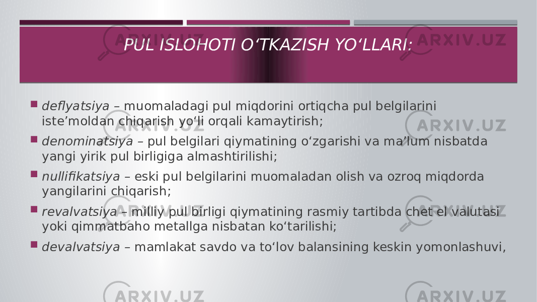  deflyatsiya – muomaladagi pul miqdorini ortiqcha pul belgilarini iste’moldan chiqarish yo‘li orqali kamaytirish;  denominatsiya – pul belgilari qiymatining o‘zgarishi va ma’lum nisbatda yangi yirik pul birligiga almashtirilishi;  nullifikatsiya – eski pul belgilarini muomaladan olish va ozroq miqdorda yangilarini chiqarish;  revalvatsiya – milliy pul birligi qiymatining rasmiy tartibda chet el valutasi yoki qimmatbaho metallga nisbatan ko‘tarilishi;  devalvatsiya – mamlakat savdo va to‘lov balansining keskin yomonlashuvi, PUL ISLOHOTI O‘TKAZISH YO‘LLARI: 