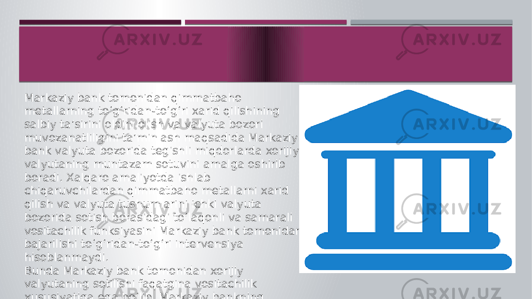 Markaziy bank tomonidan qimmatbaho metallarning to‘g‘ridan-to‘g‘ri xarid qilishining salbiy ta’sirini oldini olish va valyuta bozori muvozanatliligini ta’minlash maqsadida Markaziy bank valyuta bozorida tegishli miqdorlarda xorijiy valyutaning muntazam sotuvini amalga oshirib boradi. Xalqaro amaliyotda ishlab chiqaruvchilardan qimmatbaho metallarni xarid qilish va valyuta tushumlarini ichki valyuta bozorida sotish borasidagi to‘laqonli va samarali vositachilik funksiyasini Markaziy bank tomonidan bajarilishi to‘g‘ridan-to‘g‘ri intervensiya hisoblanmaydi. Bunda Markaziy bank tomonidan xorijiy valyutaning sotilishi faqatgina vositachilik xususiyatiga ega bo‘lib, Markaziy bankning valyuta bozoridagi faol ishtiroki almashuv kursini boshqarish maqsadini ko‘zlamaydi hamda klassik ma’nodagi intervensiya deb hisoblanmaydi. 