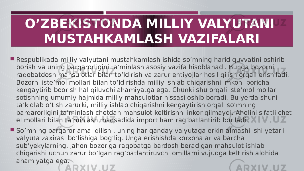  Respublikada milliy valyutani mustahkamlash ishida so’mning harid quvvatini oshirib borish va uning barqarorligini ta’minlash asosiy vazifa hisoblanadi. Bunga bozorni raqobatdosh mahsulotlar bilan to’ldirish va zarur ehtiyojlar hosil qilish orqali erishiladi. Bozorni iste’mol mollari bilan to’ldirishda milliy ishlab chiqarishni imkoni boricha kengaytirib boorish hal qiluvchi ahamiyatga ega. Chunki shu orqali iste’mol mollari sotishning umumiy hajmida milliy mahsulotlar hissasi oshib boradi. Bu yerda shuni ta’kidlab o’tish zarurki, milliy ishlab chiqarishni kengaytirish orqali so’mning barqarorligini ta’minlash chetdan mahsulot keltirishni inkor qilmaydi. Aholini sifatli chet el mollari bilan ta’minlash maqsadida import ham rag’batlantirib boriladi.  So’mning barqaror amal qilishi, uning har qanday valyutaga erkin almashilishi yetarli valyuta zaxirasi bo’lishiga bog’liq. Unga erishishda korxonalar va barcha sub’yekylarning, jahon bozoriga raqobatga bardosh beradigan mahsulot ishlab chiqarishi uchun zarur bo’lgan rag’batlantiruvchi omillarni vujudga keltirish alohida ahamiyatga ega. O’ZBEKISTONDA MILLIY VALYUTANI MUSTAHKAMLASH VAZIFALARI 