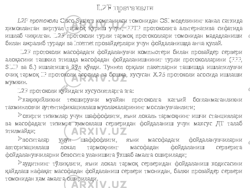 L2F протоколи L2F протоколи Cisco System компанияси томонидан OSI моделининг канал сатхида ҳимояланган виртуал тармоқ қуриш учун, PPTP протоколига альтернатива сифатида ишлаб чиқилган. L2F протоколи турли тармоқ протоколлари томонидан мададланиши билан ажралиб туради ва Internet провайдерлари учун фойдаланишда анча қулай. L2F протоколи масофадаги фойдаланувчи компьютери билан провайдер сервери алоқасини ташкил этишда масофадан фойдаланишниниг турли протоколларини (PPP, SLIP ва б.) ишлатишга йўл қўяди. Туннел орқали пакетларни ташишда ишлатилувчи очиқ тармоқ IP протоколи асосида ва бошқа, хусусан Х.25 протоколи асосида ишлаши мумкин. L2F протоколи қуйидаги хусусиятларга эга:  хақиқийликни текширувчи муайян протоколга катъий боғланмаганликни тахминловчи аутентификациялаш муолажаларининг мосланувчанлиги;  охирги тизимлар учун шаффофлиги, яъни локаль тармоқнинг ишчи станциялари ва масофадаги тизимга ҳимоялаш серверидан фойдаланиш учун махсус ДТ талаб этилмайди;  воситалар учун шаффофлиги, яъни масофадаги фойдаланувчиларни авторизациялаш локал тармоқнинг масофадан фойдаланиш серверига фойдаланувчиларни бевосита уланишига ўхшаб амалга оширилади;  аудитнинг тўлиқлиги, яъни локал тармоқ серверидан фойдаланиш ходисасини қайдлаш нафақат масофадан фойдаланиш сервери тмонидан, балки провайдер сервери томонидан ҳам амалга оширилади. 