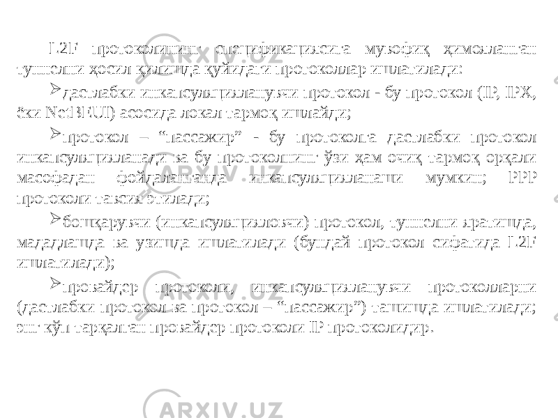 L2F протоколининг спецификациясига мувофиқ ҳимояланган туннелни ҳосил қилишда қуйидаги протоколлар ишлатилади:  дастлабки инкапсуляцияланувчи протокол - бу протокол (IP, IPX, ёки NetBEUI) асосида локал тармоқ ишлайди;  протокол – “пассажир” - бу протоколга дастлабки протокол инкапсуляцияланади ва бу протоколнинг ўзи ҳам очиқ тармоқ орқали масофадан фойдаланганда инкапсуляцияланаши мумкин; PPP протоколи тавсия этила ди;  бошқарувчи (инкапсуляцияловчи) протокол, туннелни яратишда, мададлашда ва узишда ишлатилади (бундай протокол сифатида L2F ишлати лади);  провайдер протоколи, инкапсуляцияланувчи протоколларни (дастлабки протокол ва протокол – “пассажир”) ташишда ишлатилади; энг кўп тарқалган провайдер протоколи IP протоколидир. 