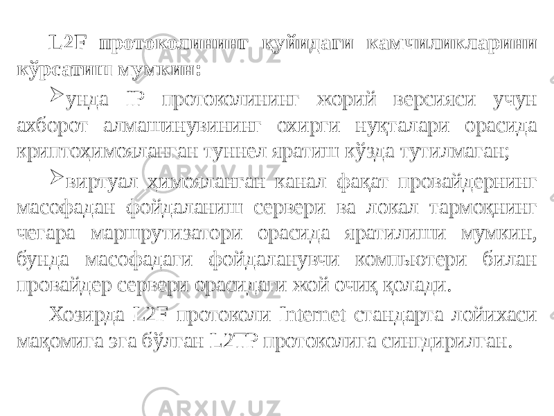 L2F протоколининг қуйидаги камчиликларини кўрсатиш мумкин:  унда IP протоколининг жорий версияси учун ахборот алмашинувининг охирги нуқталари орасида криптоҳимояланган туннел яратиш кўзда тутилмаган;  виртуал ҳимояланган канал фақат провайдернинг масофадан фойда ланиш сервери ва локал тармоқнинг чегара маршрутизатори орасида ярати лиши мумкин, бунда масофадаги фойдаланувчи компьютери билан провай дер сервери орасидаги жой очиқ қолади. Хозирда L2F протоколи Internet стандарта лойихаси мақомига эга бўлган L2TP протоколига сингдирилган. 