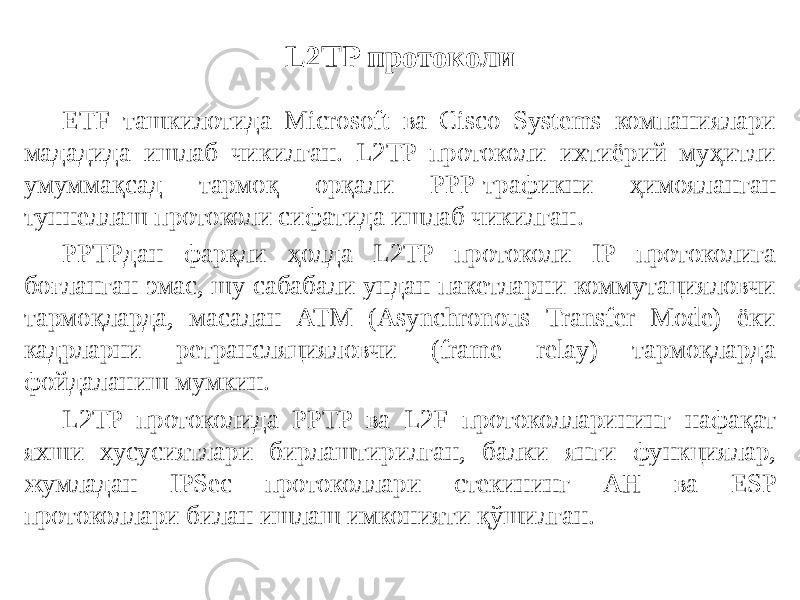 L2TP протоколи ETF ташкилотида Microsoft ва Cisco Systems компаниялари мададида ишлаб чикилган. L2TP протоколи ихтиёрий муҳитли умуммақсад тармоқ орқали PPP-трафикни ҳимояланган туннеллаш протоко ли сифатида ишлаб чикилган. PPTPдан фарқли ҳолда L2TP протоколи IP протоколига боғланган эмас, шу сабабали ундан пакетларни коммутацияловчи тармоқларда, масалан ATM (Asynchronous Transfer Mode) ёки кадрларни ретрансляцияловчи (frame relay) тармоқларда фойдаланиш мумкин. L2TP протоколида PPTP ва L2F протоколларининг нафақат яхши хусусиятлари бирлаштирилган, балки янги функциялар, жумладан IPSec про токоллари стекининг AH ва ESP протоколлари билан ишлаш имконияти қўшилган. 