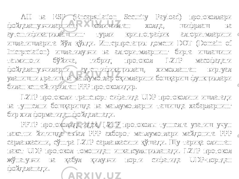 AH ва ESP (Encapsulation Security Payload) протоколлари фойдаланувчиларнинг, келишилган холда, шифрлаш ва аутентификациялашнинг турли криптографик алгоритмларини ишлатишларига йўл қўяди. Интерпретация домени DOT (Domain of Interpretation) ишлатилувчи ва алгоритмларнинг бирга ишлашини таьминоти бўйича, гибрид протокол L2TP масофадаги фойдаланувчиларни аутентификациялаш, химояланган виртуал уланишни яратиш ва маьлумотлар оқимларини бошқариш функциялари билан кенгайтирилган PPP протоколидир. L2TP протоколи транспорт сифатида UDP протоколини ишлатади ва туннелни бошқаришда ва маьлумотларни ташишда хабарларнинг бир хил форматидан фойдаланади. PPTP протоколидагидек, L2TP протоколы туннелга узатиш учун пакетни йиғишда аввал PPP ахборот маълумотлари майдонига PPP сарлавхасини, сўнгра L2TP сарлавхасини қўшади. Шу тариқа олинган пакет UDP прото кол томонидан инкапсуляцияланади. L2TP про токол жўнатувчи ва қабул қилувчи порти сифатида UDP-портдан фойдаланади. 