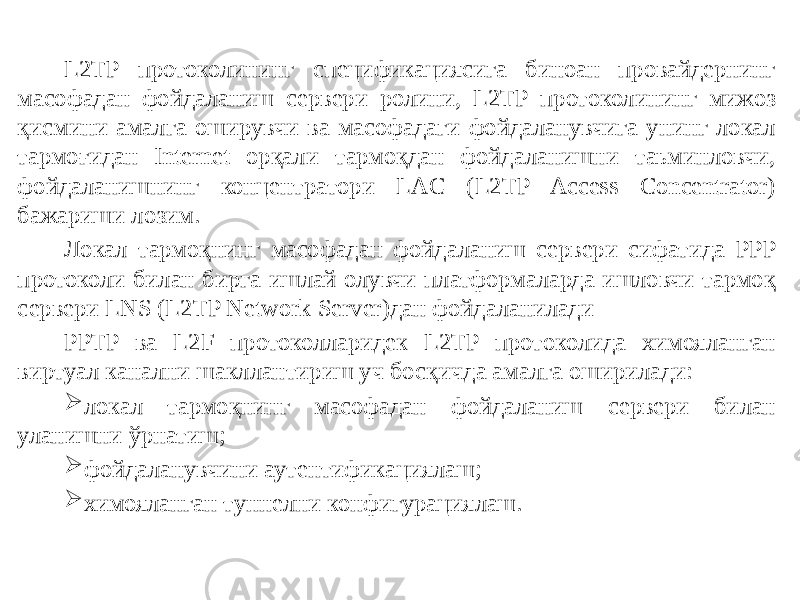 L2TP протоколининг спецификациясига биноан провайдернинг масо фадан фойдаланиш сервери ролини, L2TP протоколининг мижоз қисмини амалга оширувчи ва масофадаги фойдаланувчига унинг локал тармоғидан Internet орқали тармоқдан фойдаланишни таьминловчи, фойдаланишнинг концентратори LAC (L2TP Access Concentrator) бажариши лозим. Локал тармоқнинг масофадан фойдаланиш сервери сифатида PPP протоколи би лан бирга ишлай олувчи платформаларда ишловчи тармоқ сервери LNS (L2TP Network Server)дан фойдаланилади PPTP ва L2F протоколларидек L2TP протоколида химояланган виртуал канални шакллантириш уч босқичда амалга оширилади:  локал тармоқнинг масофадан фойдаланиш сервери билан уланишни ўрнатиш;  фойдаланувчини аутентификациялаш;  химояланган туннелни конфигурациялаш. 