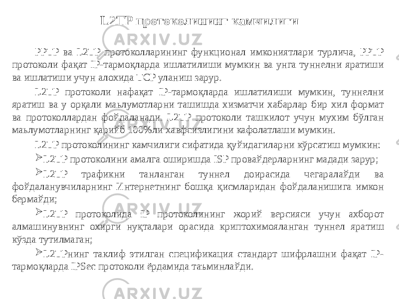 L2TP протоколининг камчилиги PPTP ва L2TP протоколларининг функционал имкониятлари турлича, PPTP протоколи фақат IP-тармоқларда ишлатилиши мумкин ва унга туннелни яратиши ва ишлатиши учун алохида TCP уланиш зарур. L2TP протоколи нафақат IP-тармоқларда ишлатилиши мумкин, туннелни яратиш ва у орқали маьлумотларни ташишда хизматчи хабарлар бир хил формат ва протоколлардан фойдаланади. L2TP протоколи ташкилот учун мухим бўлган маьлумотларнинг қарийб 100%ли хавфсизлигини кафолатлаши мумкин. L2TP протоколининг камчилиги сифатида қуйидагиларни кўрсатиш мумкин:  L2TP протоколини амалга оширишда ISP провайдерларнинг мадади зарур;  L2TP трафикни танланган туннел доирасида чегаралайди ва фойдаланувчиларнинг Интернетнинг бошқа қисмларидан фойдаланишига имкон бермайди;  L2TP протоколида IP протоколининг жорий версияси учун ахборот алмашинувнинг охирги нуқталари орасида криптохимояланган туннел яра тиш кўзда тутилмаган;  L2TPнинг таклиф этилган спецификация стандарт шифрлашни фақат IP- тармоқларда IPSec протоколи ёрдамида таъминлайди. 