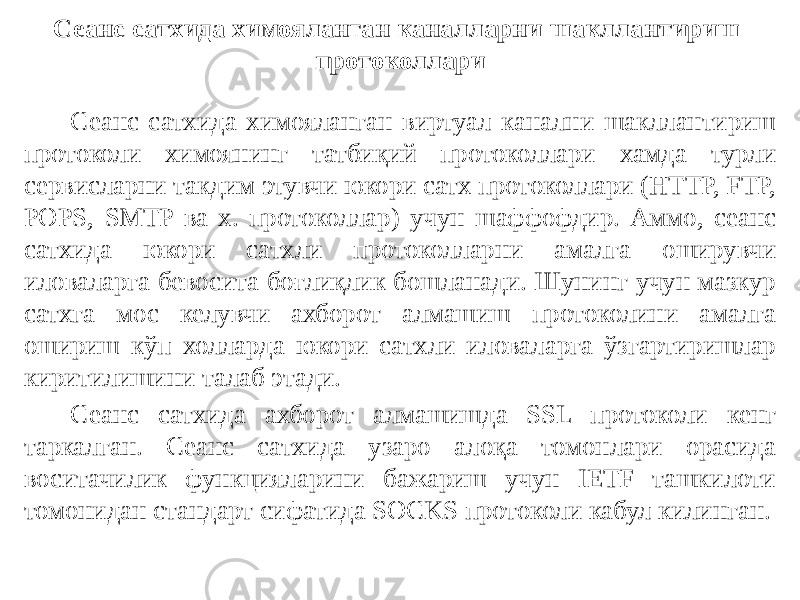 Сеанс сатхида химояланган каналларни шакллантириш протоколлари Сеанс сатхида химояланган виртуал канални шакллантириш протоко ли химоянинг татбиқий протоколлари хамда турли сервисларни такдим этувчи юкори сатх протоколлари (HTTP, FTP, POPS, SMTP ва х. прото коллар) учун шаффофдир. Аммо, сеанс сатхида юкори сатхли протоколларни амалга оширувчи иловаларга бевосита боғлиқлик бошланади. Шунинг учун мазкур сатхга мос келувчи ахборот алмашиш протоколини амал га ошириш кўп холларда юкори сатхли иловаларга ўзгартиришлар киритилишини талаб этади. Сеанс сатхида ахборот алмашишда SSL протоколи кенг таркалган. Сеанс сатхида узаро алоқа томонлари орасида воситачилик функцияларини бажариш учун IETF ташкилоти томонидан стандарт сифатида SOCKS про токоли кабул килинган. 