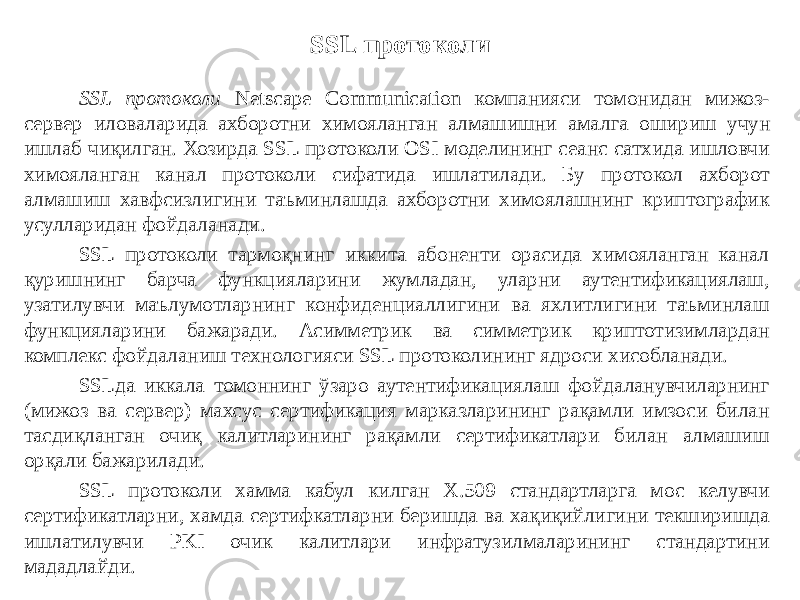 SSL протоколи SSL протоколи Netscape Communication компанияси томонидан мижоз- сервер иловаларида ахборотни химояланган алмашишни амалга оши риш учун ишлаб чиқилган. Хозирда SSL протоколи OSI моделининг сеанс сатхида ишловчи химояланган канал протоколи сифатида ишлатилади. Бу протокол ахборот алмашиш хавфсизлигини таъминлашда ахборотни химоялашнинг криптографик усулларидан фойдаланади. SSL протоколи тармоқнинг иккита абоненти орасида химояланган канал қуришнинг барча функцияларини жумладан, уларни аутентификациялаш, узатилувчи маълумотларнинг конфиденциаллигини ва яхлитлигини таъминлаш функциялари ни бажаради. Асимметрик ва симметрик криптотизимлардан комплекс фойдаланиш технологияси SSL протоколининг ядроси хисобланади. SSLда иккала томоннинг ўзаро аутентификациялаш фойдаланувчиларнинг (мижоз ва сервер) махсус сертификация марказларининг рақамли имзоси билан тасдиқланган очиқ калитларининг рақамли сертификатлари билан алмашиш орқали бажарилади. SSL протоколи хамма кабул килган X.509 стандартларга мос келувчи сертификатларни, хамда сертифкатларни беришда ва хақиқийлигини текширишда ишлатилувчи PKI очик калитлари инфратузилмаларининг стандартини мададлайди. 