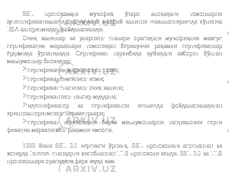 SSL протоколига мувофиқ ўзаро алоқадаги томонларни аутентификациялашда ва умумий махфий калитни шакллантиришда кўпинча RSA алгоритмидан фойдаланилади. Очиқ калитлар ва уларнинг эгалари орасидаги мувофиқлик махсус сертификация марказлари томонидан берилувчи рақамли сертификатлар ёрдамида ўрнатилади. Сертификат таркибида қуйидаги ахборот бўлган маълумотлар блокидир:  сертификация марказининг номи;  сертификат эгасининг исми;  сертификат эгасининг очиқ калити;  сертификатнинг таъсир муддати;  идентификатор ва сертификатни ишлашда фойдаланиладиган криптоалгоритмнинг параметрлари;  сертификат таркибидаги барча маълумотларни тасдиқловчи серти фикация марказининг рақамли имзоси. 1999 йили SSL 3.0 версияси ўрнига, SSL протоколига асосланган ва хозирда Internet стандарти хисобланган TLS протоколи келди. SSL 3.0 ва TLS протоколлари орасидаги фарк жуда кам. 