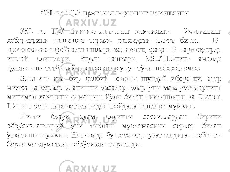 SSL ва TLS протоколларининг камчилиги SSL ва TLS протоколларининг камчилиги - ўзларининг хабарларини ташишда тармоқ сатхидаги фақат битта - IP- протоколидан фойдаланишлари ва, демак, фақат IP-тармоқларда ишлай олишлари. Ундан ташқари, SSL/TLSнинг амалда қўлланиши татбиқий протоколлар учун тўла шаффоф эмас. SSLнинг яна бир салбий томони шундай иборатки, агар мижоз ва сервер уланишни узсалар, улар уни маълумотларнинг минимал хажмини алмашиш йўли билан тиклашлари ва Session ID нинг эски параметрларидан фойдаланишлари мумкин. Нияти бузуқ одам олдинги сессиялардан бирини обрўсизлантириб уни тиклаш муолажасини сервер билан ўтказиши мумкин. Натижада бу сессияда узатиладиган кейинги барча маълумотлар обрўсизлантирилади. 