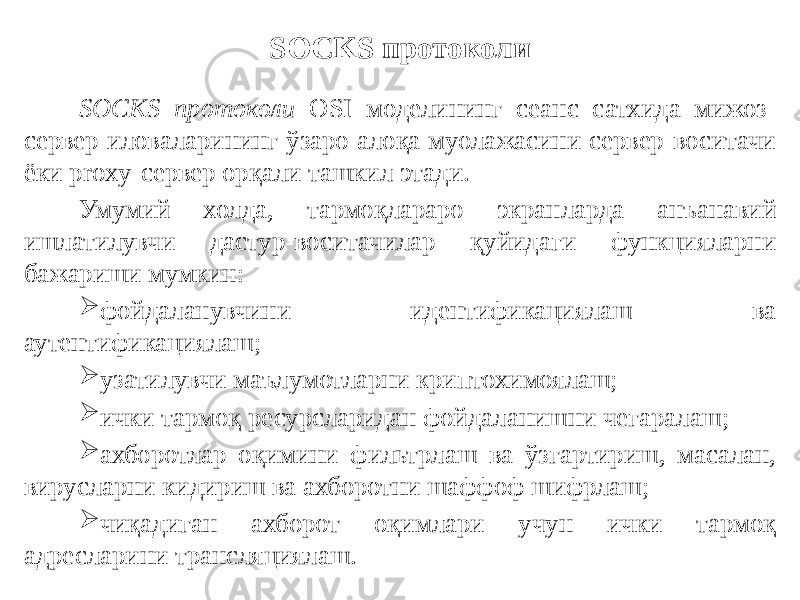 SOCKS протоколи SOCKS протоколи OSI моделининг сеанс сатхида мижоз- сервер иловаларининг ўзаро алоқа муолажасини сервер-воситачи ёки proxy-сервер орқали ташкил этади. Умумий холда, тармоқлараро экранларда анъанавий ишлатилувчи дастур-воситачилар қуйидаги функцияларни бажариши мумкин:  фойдаланувчини идентификациялаш ва аутентификациялаш;  узатилувчи маълумотларни криптохимоялаш;  ички тармоқ ресурсларидан фойдаланишни чегаралаш;  ахборотлар оқимини фильтрлаш ва ўзгартириш, масалан, вирусларни кидириш ва ахборотни шаффоф шифрлаш;  чиқадиган ахборот оқимлари учун ички тармоқ адресларини трансляциялаш. 