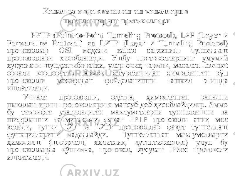 PPTP (Point-to-Point Tunneling Protocol), L2F (Layer 2 Forwarding Protocol) ва L2TP (Layer 2 Tunneling Protocol) протоколлар OSI модели канал сатхининг туннеллаш протоколлари хисобланади. Ушбу протоколларнинг умумий хусусияти шундан иборатки, улар очиқ тармоқ, масалан Internet оркали корпоратив тармоқ ресурсларидан ҳимояланган кўп протоколли масофадан фойдаланишни ташкил этишда ишлатилади. Уччала протоколни, одатда, ҳимояланган канални шакллантириш протоколларига мансуб деб ҳисоблайдилар. Аммо бу таърифга узатиладиган маълумотларни туннеллашни ва шифрлашни таъминловчи фақат PPTP протоколи аниқ мос келади, чунки L2F ва L2TP протоколлар фақат туннеллаш функцияларини мададлайди. Туннелланган маълумотларни ҳимоялаш (шифрлаш, яхлитлик, аутентифкация) учун бу протоколларда қўшимча, протокол, хусусан IPSec протоколи ишлатилади. Канал сатхида химояланган каналларни шакллантириш протоколлари 