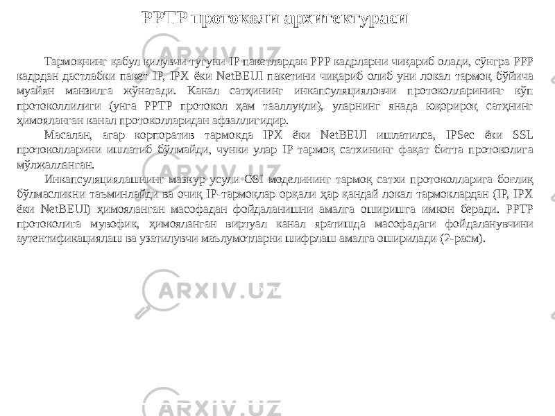 PPTP протоколи архитектураси Тармоқнинг қабул қилувчи тугуни IP пакетлардан PPP кадрларни чиқариб олади, сўнгра PPP кадрдан дастлабки пакет IP, IPX ёки NetBEUI пакетини чиқариб олиб уни локал тармоқ бўйича муайян манзилга жўнатади. Канал сатҳининг инкапсуляцияловчи протоколларининг кўп протоколлилиги (унга PPTP протокол ҳам тааллуқли), уларнинг янада юқорироқ сатҳнинг ҳимояланган канал протоколларидан афзаллигидир. Масалан, агар корпоратив тармокда IPX ёки NetBEUI ишлатилса, IPSec ёки SSL протоколларини ишлатиб бўлмайди, чунки улар IP тармоқ сатхининг фақат битта протоколига мўлжалланган. Инкапсуляциялашнинг мазкур усули OSI моделининг тармоқ сатхи протоколларига боғлиқ бўлмасликни таъминлайди ва очиқ IP-тармоқлар орқали ҳар қандай локал тармоклардан (IP, IPX ёки NetBEUI) ҳимояланган масофадан фойдаланишни амалга оширишга имкон беради. PPTP протоко лига мувофик, ҳимояланган виртуал канал яратишда масофадаги фойдаланувчини аутентификациялаш ва узатилувчи маълумотларни шифрлаш амалга оширилади (2-расм). 