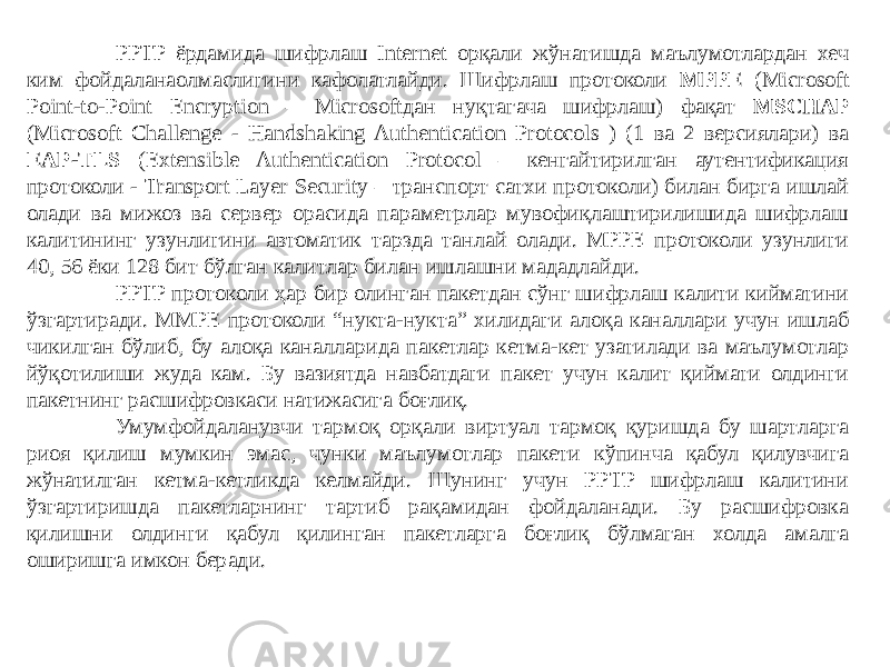 PPTP ёрдамида шифрлаш Internet орқали жўнатишда маълумотлардан хеч ким фойдаланаолмаслигини кафолатлайди. Шифрлаш протоколи MPPE (Microsoft Point-to-Point Encryption – Microsoftдан нуқтагача шифрлаш) фақат MSCHAP (Microsoft Chal lenge - Handshaking Authentication Protocols ) (1 ва 2 версиялари) ва EAP-TLS (Extensible Authentication Protocol – кенгайтирилган аутентификация протоколи - Transport Layer Security – транспорт сатхи протоколи) билан бирга ишлай олади ва мижоз ва сервер орасида параметрлар мувофиқлаштирилишида шифрлаш калитининг узунлигини автоматик тарзда танлай олади. MPPE протоколи узунлиги 40, 56 ёки 128 бит бўлган калитлар билан ишлашни мададлайди. PPTP протоколи ҳар бир олинган пакетдан сўнг шифрлаш калити кийматини ўзгартиради. MMPE протоколи “нукта-нукта” хилидаги алоқа каналлари учун ишлаб чикилган бўлиб, бу алоқа каналларида пакетлар кетма-кет узатилади ва маълумотлар йўқотилиши жуда кам. Бу вазиятда навбатдаги пакет учун калит қиймати олдинги пакетнинг расшифровкаси натижасига боғлиқ. Умумфойдаланувчи тармоқ орқали виртуал тармоқ қуришда бу шартларга риоя қилиш мумкин эмас, чунки маълумотлар пакети кўпинча қабул қилувчига жўнатилган кетма-кетликда келмайди. Шунинг учун PPTP шифрлаш калитини ўзгартиришда пакетларнинг тартиб рақамидан фойдаланади. Бу расшифровка қилишни олдинги қабул қилинган пакетларга боғлиқ бўлмаган холда амалга оширишга имкон беради. 