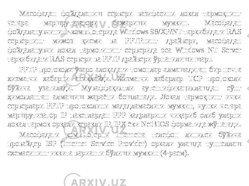 Масофадан фойдаланиш сервери вазифасини локал тармоқнинг чегара маршрутизатори бажариши мумкин. Масофадан фойдаланувчининг компьютерида Windows 98/XP/NT таркибидаги RAS сервернинг мижоз қисми ва PPTPнинг драйвери, масофадан фойдаланувчи локал тармоғининг серверида эса Windows NT Server таркибидаги RAS сервери ва PPTP драйвери ўрнатилиши шарт. PPTP протоколи ўзаро алоқадаги томонлар алмашадиган бир нечта хизматчи хабарни аниқлайди. Хизматчи хабарлар TCP протоколи бўйича узатилади. Муваффақиятли аутентификациялашдан сўнг ҳимояланган алмашиш жараёни бошланади. Локал тармоқнинг ички серверлари PPTP протоколини мададламаслиги мумкин, чунки чегара маршру тизатор IP пакетлардан PPP кадрларини чиқариб олиб уларни локал тармок орқали керакли IP, IPX ёки NetBIOS форматида жўнатади. Масофадаги компьютерни Internetra телефон линияси бўйича провай дер ISP (Internet Service Provider) оркали улашда туннеллаш схемасининг иккита варианти бўлиши мумкин (4-расм). 