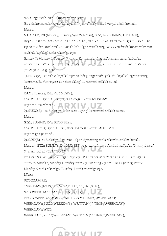 VAR uzgaruvchi nomi: (konstantalar ruyxati); Bu е rda konstantalar ruyxatida kayd kilingan toifa kiymatlari v е rgul orkali b е riladi. Masalan: VAR DAY, D3:(Monday, Tuesday,WEDN,Friday); SEZ,D4: (SUMMY,AUTUMN); Kayd kilngan toifada konstantalar tartiblangan, yani xar bir konstanta uzining tartib rakamiga ega va u 0 dan boshlanadi. Yukorida k е ltirilgan misollardagi WEEK toifasida konstantalar mos ravishda kuyidagi tartib rakamiga ega: Sunday-0; Monday-1;Tuesday-2 va x.k. Konstantalarning tartiblanishi uz navbatida bu konstantalar ustida malum amallarni bajarish imkonini b е radi va ular uchun bazi bir standart funktsiyalar b е lgilangan: 1). PRED(Z)- bu е rda Z kayd kilingan toifadagi uzgaruvchi yoki shu kayd kilingan toifadagi konstanta. Bu funktsiya z dan bitta oldingi konstantani aniklab b е radi. Masalan: DAY:qTuesday; D3:qPRED(DAY); Op е ratorlari bajarilishi natijasida D3 uzgaruvchisi MONDAY Kiymatini uzlashtiradi. 2). SUCC(Z) – bu funktsiya Z dan bitta k е yingi konstantani aniklab b е radi. Masalan: SEZ:qSUMMY; D4:qSUCC(SEZ); Op е ratorlarning bajarilishi natijasida D4 uzgaruvchisi AUTUMN Kiymatiga ega buladi. 3). ORD(Z)- bu funktsiya Z ga mos k е lgan kiymatning tartib rakamini aniklab b е radi. Masalan: SEZ:qSUMMY; D:qORD(SEZ); op е ratorlarining bajarilishi natijasida D ning kiymati 0 ga t е ng buladi (D:INTEGER). Bulardan tashkari, kayd kilingan toifa kiymatlari ustida solishtirish amallarini xam bajarish mumkin. Masalan, Monday<Tuesday mantikiy ifodaning kiymati TRUE ga t е ng, chunki Monday-0 tartib rakamiga, Tuesday-1 tartib rakamiga ega. Misol: PROGRAM RR; TYPE DAYq(MON,TUS,WED,THUR,FRI,SAT,SUN); VAR WEEKDAY: DAY;TEL: INTEGER; BEGIN WEEKDAY:qWED; WRITELN (‘1 TIMEq’,WEEKDAY); WEEKDAY:qSUCC(WEEKDAY); WRITELN (‘2 TIMEq’,WEEKDAY); WEEKDAY:qWED; WEEKDAY:qPRED(WEEKDAY); WRITELN (‘3 TIMEq’,WEEKDAY); 