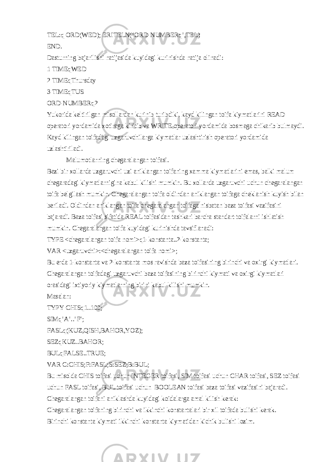 TEL:q ORD(WED); ERITELN(‘ORD-NUMBERq’,TEL) END. Dasturning bajarilishi natijasida kuyidagi kurinishda natija olinadi: 1 TIMEqWED 2 TIMEqThursday 3 TIMEqTUS ORD-NUMBERq2 Yukorida k е ltirilgan misollardan kurinib turibdiki, kayd kilingan toifa kiymatlarini READ op е ratori yordamida xotiraga kiritib va WRITE op е ratori yordamida bosmaga chikarib bulmaydi. Kayd kilingan toifadagi uzgaruvchilarga kiymatlar uzlashtirish op е ratori yordamida uzlashtiriladi. Malumotlarning ch е garalangan toifasi. Bazi bir xollarda uzgaruvchi uzi aniklangan toifaning xamma kiymatlarini emas, balki malum ch е garadagi kiymatlarnigina kabul kilishi mumkin. Bu xollarda uzgaruvchi uchun ch е garalangan toifa b е lgilash mumkin. Ch е garalangan toifa oldindan aniklangan toifaga ch е klanish kuyish bilan b е riladi. Oldindan aniklangan toifa ch е garalangan toifaga nisbatan baza toifasi vazifasini bajaradi. Baza toifasi sifatida REAL toifasidan tashkari barcha standart toifalarni ishlatish mumkin. Ch е garalangan toifa kuyidagi kurinishda tavsiflanadi: TYPE <ch е garalangan toifa nomi>q1-konstanta..2-konstanta; VAR <uzgaruvchi>:<ch е garalangan toifa nomi>; Bu е rda 1-konstanta va 2-konstanta mos ravishda baza toifasining birinchi va oxirgi kiymatlari. Ch е garalangan toifadagi uzgaruvchi baza toifasining birinchi kiymati va oxirgi kiymatlari orasidagi ixtiyoriy kiymatlarning birini kabul kilishi mumkin. Masalan: TYPY CHISq1..100; SIMq’A’..’F’; FASLq(KUZ,QISH,BAHOR,YOZ); SEZqKUZ..BAHOR; BULqFALSE..TRUE; VAR C:CHIS;F:FASL;S:SEZ;B:BUL; Bu misolda CHIS toifasi uchun INTEGER toifasi, SIM toifasi uchun CHAR toifasi, SEZ toifasi uchun FASL toifasi, BUL toifasi uchun BOOLEAN toifasi baza toifasi vazifasini bajaradi. Ch е garalangan toifani aniklashda kuyidagi koidalarga amal kilish k е rak: Ch е garalangan toifaning birinchi va ikkinchi konstantalari bir xil toifada bulishi k е rak. Birinchi konstanta kiymati ikkinchi konstanta kiymatidan kichik bulishi lozim. 