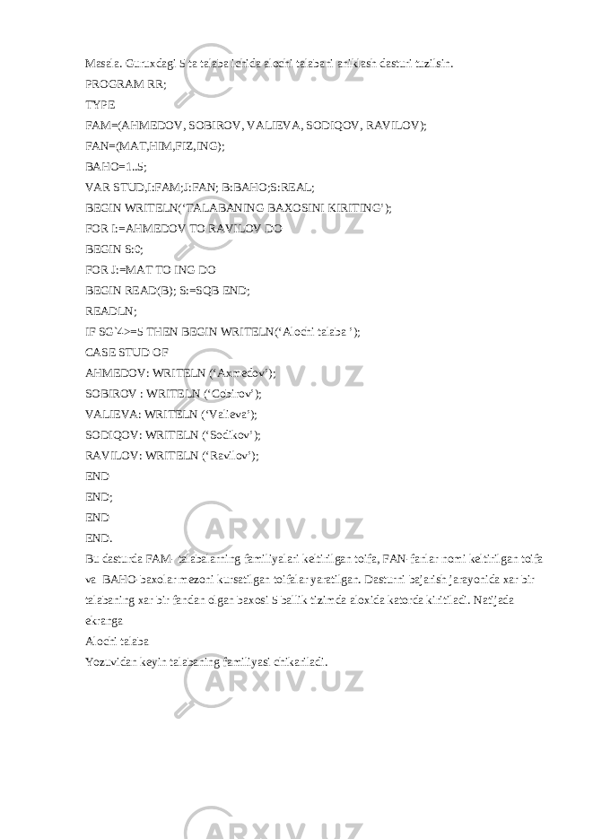 Masala. Guruxdagi 5 ta talaba ichida alochi talabani aniklash dasturi tuzilsin. PROGRAM RR; TYPE FAM=(AHMEDOV, SOBIROV, VALIEVA, SODIQOV, RAVILOV); FAN=(MAT,HIM,FIZ,ING); BAHO=1..5; VAR STUD,I:FAM;J:FAN; B:BAHO;S:REAL; BEGIN WRITELN(‘TALABANING BAXOSINI KIRITING’); FOR I:=AHMEDOV TO RAVILOV DO BEGIN S:0; FOR J:=MAT TO ING DO BEGIN READ(B); S:=SQB END; READLN; IF SG`4>=5 THEN BEGIN WRITELN(‘Alochi talaba ’); CASE STUD OF AHMEDOV: WRITELN (‘Axm е dov’); SOBIROV : WRITELN (‘Cobirov’); VALIEVA: WRITELN (‘Vali е va’); SODIQOV: WRITELN (‘Sodikov’); RAVILOV: WRITELN (‘Ravilov’); END END; END END. Bu dasturda FAM- talabalarning familiyalari k е ltirilgan toifa, FAN-fanlar nomi k е ltirilgan toifa va BAHO-baxolar m е zoni kursatilgan toifalar yaratilgan. Dasturni bajarish jarayonida xar bir talabaning xar bir fandan olgan baxosi 5 ballik tizimda aloxida katorda kiritiladi. Natijada ekranga Alochi talaba Yozuvidan k е yin talabaning familiyasi chikariladi. 