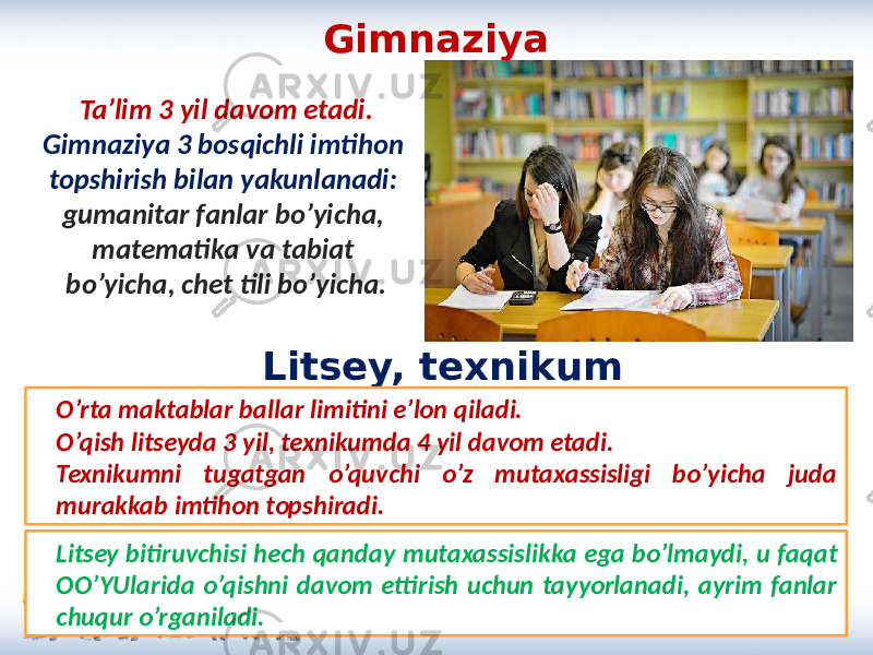 Gimnaziya Ta’lim 3 yil davom etadi. Gimnaziya 3 bosqichli imtihon topshirish bilan yakunlanadi: gumanitar fanlar bo’yicha, matematika va tabiat bo’yicha, chet tili bo’yicha. Litsey, texnikum Litsey bitiruvchisi hech qanday mutaxassislikka ega bo’lmaydi, u faqat OO’YUlarida o’qishni davom ettirish uchun tayyorlanadi, ayrim fanlar chuqur o’rganiladi.O’rta maktablar ballar limitini e’lon qiladi. O’qish litseyda 3 yil, texnikumda 4 yil davom etadi. Texnikumni tugatgan o’quvchi o’z mutaxassisligi bo’yicha juda murakkab imtihon topshiradi. 