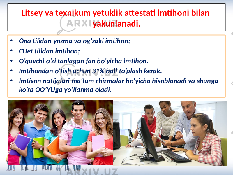 Litsey va texnikum yetuklik attestati imtihoni bilan yakunlanadi. • Ona tilidan yozma va og’zaki imtihon; • CHet tilidan imtihon; • O’quvchi o’zi tanlagan fan bo’yicha imtihon. • Imtihondan o’tish uchun 31% ball to’plash kerak. • Imtixon natijalari ma’lum chizmalar bo’yicha hisoblanadi va shunga ko’ra OO’YUga yo’llanma oladi. 