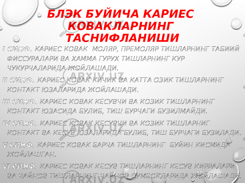 БЛЭК БУЙИЧА КАРИЕС КОВАКЛАРНИНГ ТАСНИФЛАНИШИ I СИНФ. КАРИЕС КОВАК МОЛЯР, ПРЕМОЛЯР ТИШЛАРНИНГ ТАБИИЙ ФИССУРАЛАРИ ВА ХАММА ГУРУХ ТИШЛАРНИНГ КУР ЧУКУРЧАЛАРИДА ЖОЙЛАШАДИ. II СИНФ. КАРИЕС КОВАК КИЧИК ВА КАТТА ОЗИК ТИШЛАРНИНГ КОНТАКТ ЮЗАЛАРИДА ЖОЙЛАШАДИ. III СИНФ. КАРИЕС КОВАК КЕСУВЧИ ВА КОЗИК ТИШЛАРНИНГ КОНТАКТ ЮЗАСИДА БУЛИБ, ТИШ БУРЧАГИ БУЗИЛМАЙДИ. IV СИНФ. КАРИЕС КОВАК КЕСУВЧИ ВА КОЗИК ТИШЛАРНИГ КОНТАКТ ВА КЕСУВ ЮЗАЛАРИДА БУЛИБ, ТИШ БУРЧАГИ БУЗИЛАДИ. V СИНФ. КАРИЕС КОВАК БАРЧА ТИШЛАРНИНГ БУЙИН КИСМИДА ЖОЙЛАШГАН. VI СИНФ. КАРИЕС КОВАК КЕСУВ ТИШЛАРНИНГ КЕСУВ КИРРАЛАРИ ВА ЧАЙНОВ ТИШЛАРНИНГ ЧАЙНОВ ДУМБОКЛАРИДА ЖОЙЛАШАДИ. 