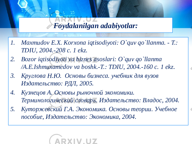 Foydalanilgan adabiyotlar: 1. Maxmudov E.Х. Korxona iqtisodiyoti: O`quv qo`llanma. - T.: TDIU, 2004.-208 c. 1 ekz. 2. Bozor iqtisodiyoti va biznes asoslari: O`quv qo`llanma /A.E.Ishmuxamedov va boshk.-T.: TDIU, 2004.-160 c. 1 ekz. 3. Круглова Н.Ю.  Основы бизнеса. учебник для вузов Издательство: РДЛ, 2005. 4. Кузнецов А. Основы рыночной экономики. Терминологический словарь. Издательство: Владос, 2004. 5. Куторжевский Г.А. Экономика. Основы теории. Учебное пособие, Издательство: Экономика, 2004. 