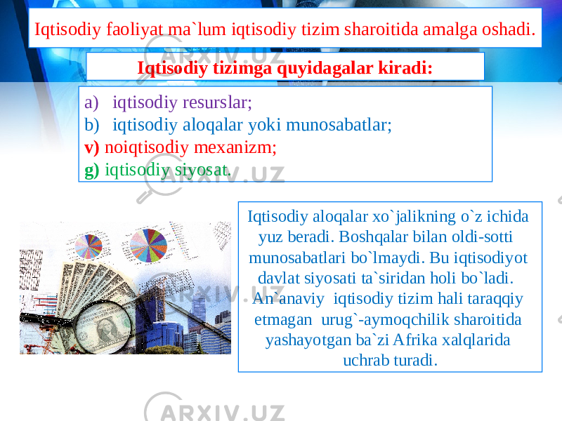 Iqtisodiy faoliyat ma`lum iqtisodiy tizim sharoitida amalga oshadi. Iqtisodiy aloqalar xo`jalikning o`z ichida yuz beradi. Boshqalar bilan oldi-sotti munosabatlari bo`lmaydi. Bu iqtisodiyot davlat siyosati ta`siridan holi bo`ladi. An`anaviy iqtisodiy tizim hali taraqqiy etmagan urug`-aymoqchilik sharoitida yashayotgan ba`zi Afrika xalqlarida uchrab turadi.a) iqtisodiy resurslar; b) iqtisodiy aloqalar yoki munosabatlar; v) noiqtisodiy mexanizm; g) iqtisodiy siyosat. Iqtisodiy tizimga quyidagalar kiradi: 