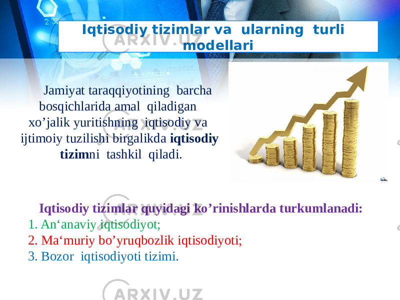 Iqtisodiy tizimlar va ularning turli modellari Jamiyat taraqqiyotining barcha bosqichlarida amal qiladigan xo’jalik yuritishning iqtisodiy va ijtimoiy tuzilishi birgalikda iqtisodiy tizim ni tashkil qiladi. Iqtisodiy tizimlar quyidagi ko’rinishlarda turkumlanadi: 1. An‘anaviy iqtisodiyot; 2. Ma‘muriy bo’yruqbozlik iqtisodiyoti; 3. Bozor iqtisodiyoti tizimi . 