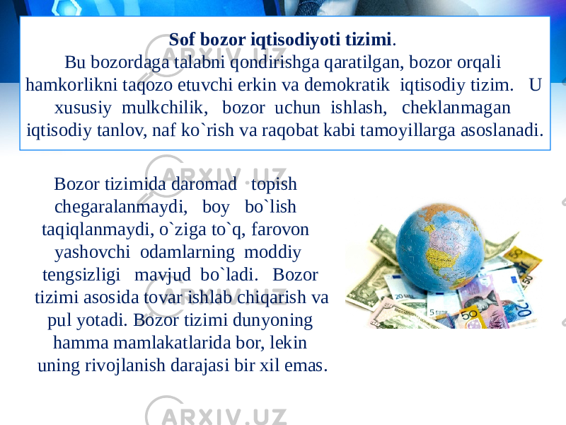 Sof bozor iqtisodiyoti tizimi . Bu bozordaga talabni qondirishga qaratilgan, bozor orqali hamkorlikni taqozo etuvchi erkin va demokratik iqtisodiy tizim. U xususiy mulkchilik, bozor uchun ishlash, cheklanmagan iqtisodiy tanlov, naf ko`rish va raqobat kabi tamoyillarga asoslanadi. Bozor tizimida daromad topish chegaralanmaydi, boy bo`lish taqiqlanmaydi, o`ziga to`q, farovon yashovchi odamlarning moddiy tengsizligi mavjud bo`ladi. Bozor tizimi asosida tovar ishlab chiqarish va pul yotadi. Bozor tizimi dunyoning hamma mamlakatlarida bor, lekin uning rivojlanish darajasi bir xil emas. 