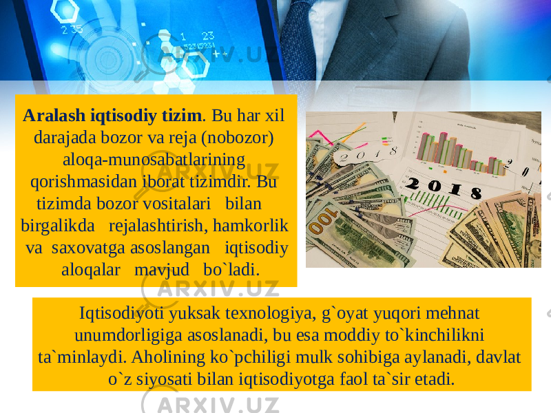 Aralash iqtisodiy tizim . Bu har xil darajada bozor va reja (nobozor) aloqa-munosabatlarining qorishmasidan iborat tizimdir. Bu tizimda bozor vositalari bilan birgalikda rejalashtirish, hamkorlik va saxovatga asoslangan iqtisodiy aloqalar mavjud bo`ladi. Iqtisodiyoti yuksak texnologiya, g`oyat yuqori mehnat unumdorligiga asoslanadi, bu esa moddiy to`kinchilikni ta`minlaydi. Aholining ko`pchiligi mulk sohibiga aylanadi, davlat o`z siyosati bilan iqtisodiyotga faol ta`sir etadi. 