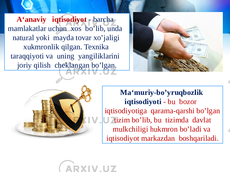 A‘anaviy iqtisodiyot - barcha mamlakatlar uchun xos bo’lib, unda natural yoki mayda tovar xo’jaligi xukmronlik qilgan. Texnika taraqqiyoti va uning yangiliklarini joriy qilish cheklangan bo’lgan. Ma‘muriy-bo’yruqbozlik iqtisodiyoti - bu bozor iqtisodiyotiga qarama-qarshi bo’lgan tizim bo’lib, bu tizimda davlat mulkchiligi hukmron bo’ladi va iqtisodiyot markazdan boshqariladi. 