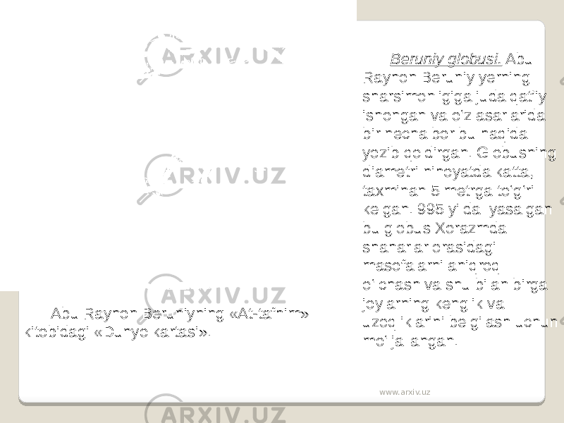 Abu Rayhon Beruniyning «At-tafhim» kitobidagi «Dunyo kartasi». Beruniy globusi. Abu Rayhon Beruniy yerning sharsimonligiga juda qat’iy ishongan va o‘z asarlarida bir necha bor bu haqida yozib qoldirgan. Globusning diametri nihoyatda katta, taxminan 5 metrga to‘g‘ri kelgan. 995 yilda yasalgan bu globus Xorazmda shaharlar orasidagi masofalarni aniqroq o‘lchash va shu bilan birga joylarning kenglik va uzoqliklarini belgilash uchun mo‘ljallangan. www.arxiv.uz 