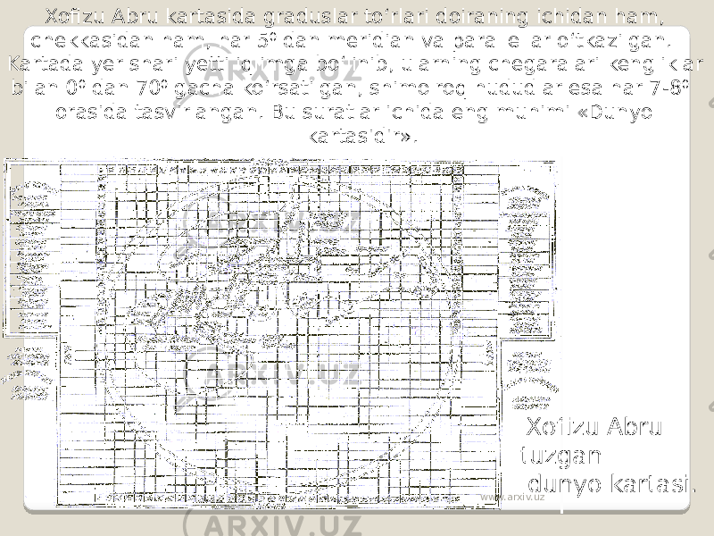  Xofizu Abru tuzgan dunyo kartasi. Xofizu Abru kartasida graduslar to‘rlari doiraning ichidan ham, chekkasidan ham, har 5 0 dan meridian va parallellar o‘tkazilgan. Kartada yer shari yetti iqlimga bo‘linib, ularning chegaralari kengliklar bilan 0 0 dan 70 0 gacha ko‘rsatilgan, shimolroq hududlar esa har 7-8 0 orasida tasvirlangan. Bu suratlar ichida eng muhimi «Dunyo kartasidir». www.arxiv.uz 