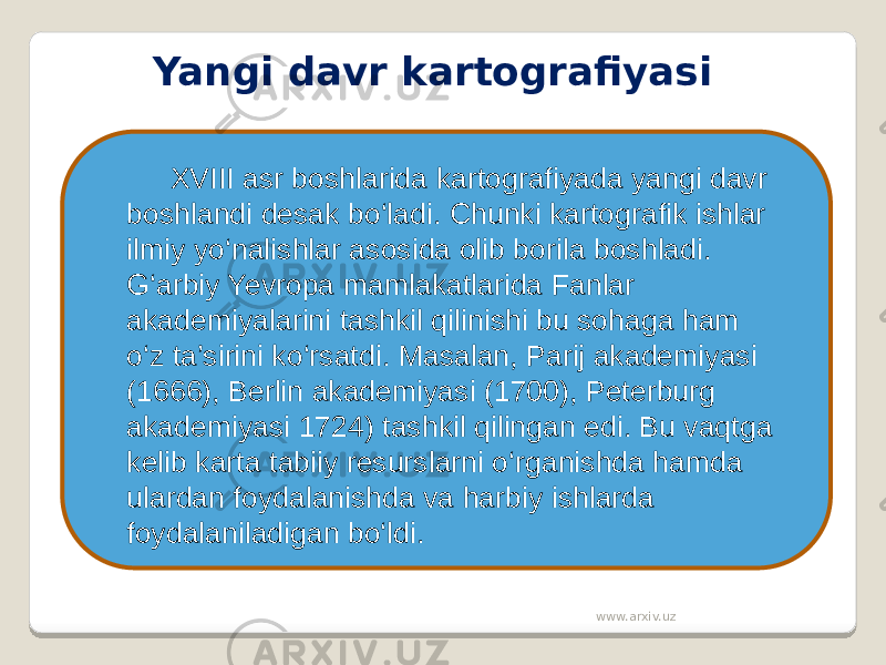 Yangi davr kartografiyasi XVIII asr boshlarida kartografiyada yangi davr boshlandi desak bo‘ladi. Chunki kartografik ishlar ilmiy yo‘nalishlar asosida olib borila boshladi. G‘arbiy Yevropa mamlakatlarida Fanlar akademiyalarini tashkil qilinishi bu sohaga ham o‘z ta’sirini ko‘rsatdi. Masalan, Parij akademiyasi (1666), Berlin akademiyasi (1700), Peterburg akademiyasi 1724) tashkil qilingan edi. Bu vaqtga kelib karta tabiiy resurslarni o‘rganishda hamda ulardan foydalanishda va harbiy ishlarda foydalaniladigan bo‘ldi. www.arxiv.uz 