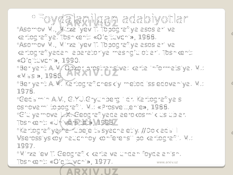 • Foydalanilgan adabiyotlar. • Asomov M., Mirzaliyev T. Topografiya asoslari va kartografiya. Toshkent: «O‘qituvchi», 1988. • Asomov M., Mirzaliyev T. Topografiya asoslari va kartografiyadan labaratoriya mashg‘ulotlari. Toshkent: «O‘qituvchi», 1990. • Berlyant A.M. Obzor prostranstva: karta informatsiya. M.: «Mыsl», 1986. • Berlyant A.M. Kartograficheskiy metod issledovaniya. M.: 1978. • Gedыmin A.V., G.YU.Gryunberg i dr. Kartografiya s osnovami topografii. M.: «Prosveщenie», 1988. • G‘ulyamova L.X. Geografiyada aerokosmik uslublar. Toshkent: «Universitet», 1993. • Kartografiya na rubeje tыsyachaletiy. //Dokladы I Vserossiyskoy nauchnoy konferensii po kartografii. M.: 1997. • Mirzaliev T. Geografik karta va undan foydalanish. Toshkent: «O‘qituvchi», 1977. www.arxiv.uz 