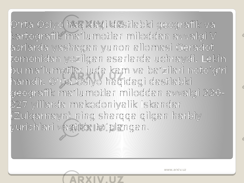 O‘rta Osiyo haqidagi dastlabki geografik va kartografik ma’lumotlar miloddan avvalgi V asrlarda yashagan yunon allomasi Geradot tomonidan yozilgan asarlarda uchraydi. Lekin bu ma’lumotlar juda kam va ba’zilari noto’g‘ri hamdir. O‘rta Osiyo haqidagi dastlabki geografik ma’lumotlar miloddan avvalgi 330- 327 yillarda makedoniyalik Iskandar (Zulqarnayn) ning sharqqa qilgan harbiy yurishlari vaqtida to‘plangan. www.arxiv.uz 