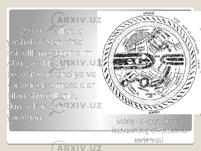 850-934 yillarda yashab o‘tgan o‘rta osiyolik mashhur olim Abu Zayd Balxiy bevosita geografiya va kartografiya masalalari bilan shug‘ullanib, dunyo kartasini yaratgan. Balxiy tuzgan dunyo kartasining o‘zbekcha tarjimasi. www.arxiv.uz 