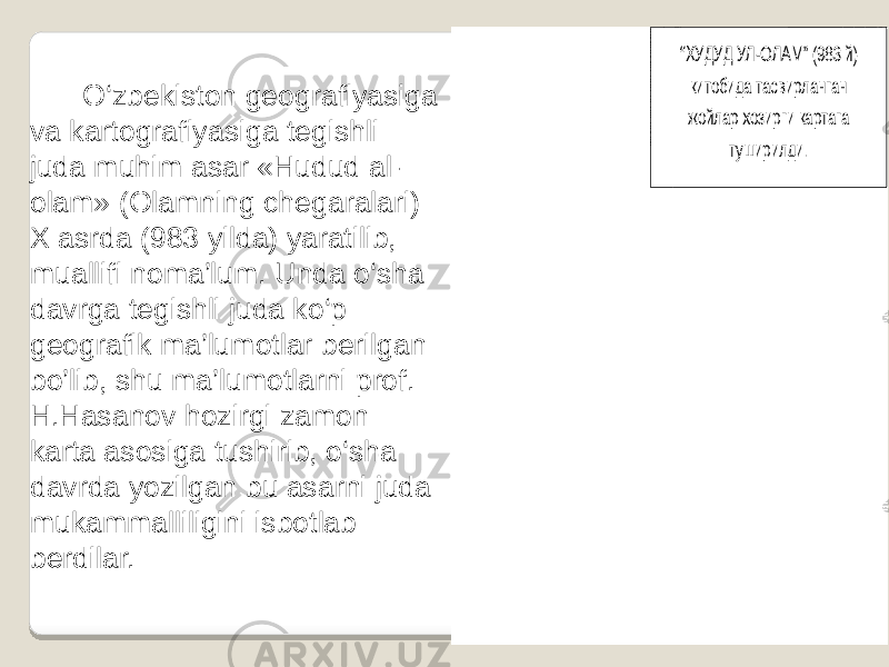 O‘zbekiston geografiyasiga va kartografiyasiga tegishli juda muhim asar «Hudud al- olam» (Olamning chegaralari) X asrda (983 yilda) yaratilib, muallifi noma’lum. Unda o‘sha davrga tegishli juda ko‘p geografik ma’lumotlar berilgan bo’lib, shu ma’lumotlarni prof. H.Hasanov hozirgi zamon karta asosiga tushirib, o‘sha davrda yozilgan bu asarni juda mukammalliligini isbotlab berdilar. www.arxiv.uz “X УДУД УЛ -ОЛАМ ” (983 й) китобида тасвирланган жойлар xозирги картага туширилди. 