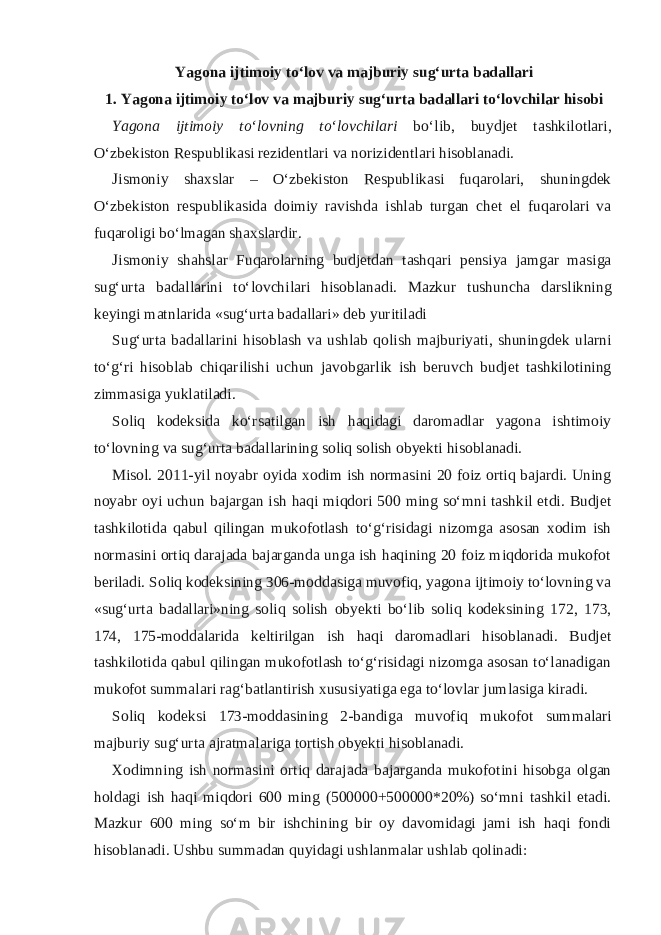 Yagona ijtimoiy to‘lov va majburiy sug‘urta badallari 1. Yagona ijtimoiy to‘lov va majburiy sug‘urta badallari to‘lovchilar hisobi Yagona ijtimoiy to‘lovning to‘lovchilari bo‘lib, buydjet tashkilotlari, O‘zbekiston Respublikasi rezidentlari va norizidentlari hisoblanadi. Jismoniy shaxslar – O‘zbekiston Respublikasi fuqarolari, shuningdek O‘zbekiston respublikasida doimiy ravishda ishlab turgan chet el fuqarolari va fuqaroligi bo‘lmagan shaxslardir. Jismoniy shahslar Fuqarolarning budjetdan tashqari pensiya jamgar masiga sug‘urta badallarini to‘lovchilari hisoblanadi. Mazkur tushuncha darslikning keyingi matnlarida «sug‘urta badallari» deb yuritiladi Sug‘urta badallarini hisoblash va ushlab qolish majburiyati, shuningdek ularni to‘g‘ri hisoblab chiqarilishi uchun javobgarlik ish beruvch budjet tashkilotining zimmasiga yuklatiladi. Soliq kodeksida ko‘rsatilgan ish haqidagi daromadlar yagona ishtimoiy to‘lovning va sug‘urta badallarining soliq solish obyekti hisoblanadi. Misol. 2011-yil noyabr oyida xodim ish normasini 20 foiz ortiq bajardi. Uning noyabr oyi uchun bajargan ish haqi miqdori 500 ming so‘mni tashkil etdi. Budjet tashkilotida qabul qilingan mukofotlash to‘g‘risidagi nizomga asosan xodim ish normasini ortiq darajada bajarganda unga ish haqining 20 foiz miqdorida mukofot beriladi. Soliq kodeksining 306-moddasiga muvofiq, yagona ijtimoiy to‘lovning va «sug‘urta badallari»ning soliq solish obyekti bo‘lib soliq kodeksining 172, 173, 174, 175-moddalarida keltirilgan ish haqi daromadlari hisoblanadi. Budjet tashkilotida qabul qilingan mukofotlash to‘g‘risidagi nizomga asosan to‘lanadigan mukofot summalari rag‘batlantirish xususiyatiga ega to‘lovlar jumlasiga kiradi. Soliq kodeksi 173-moddasining 2-bandiga muvofiq mukofot summalari majburiy sug‘urta ajratmalariga tortish obyekti hisoblanadi. Xodimning ish normasini ortiq darajada bajarganda mukofotini hisobga olgan holdagi ish haqi miqdori 600 ming (500000+500000*20%) so‘mni tashkil etadi. Mazkur 600 ming so‘m bir ishchining bir oy davomidagi jami ish haqi fondi hisoblanadi. Ushbu summadan quyidagi ushlanmalar ushlab qolinadi: 