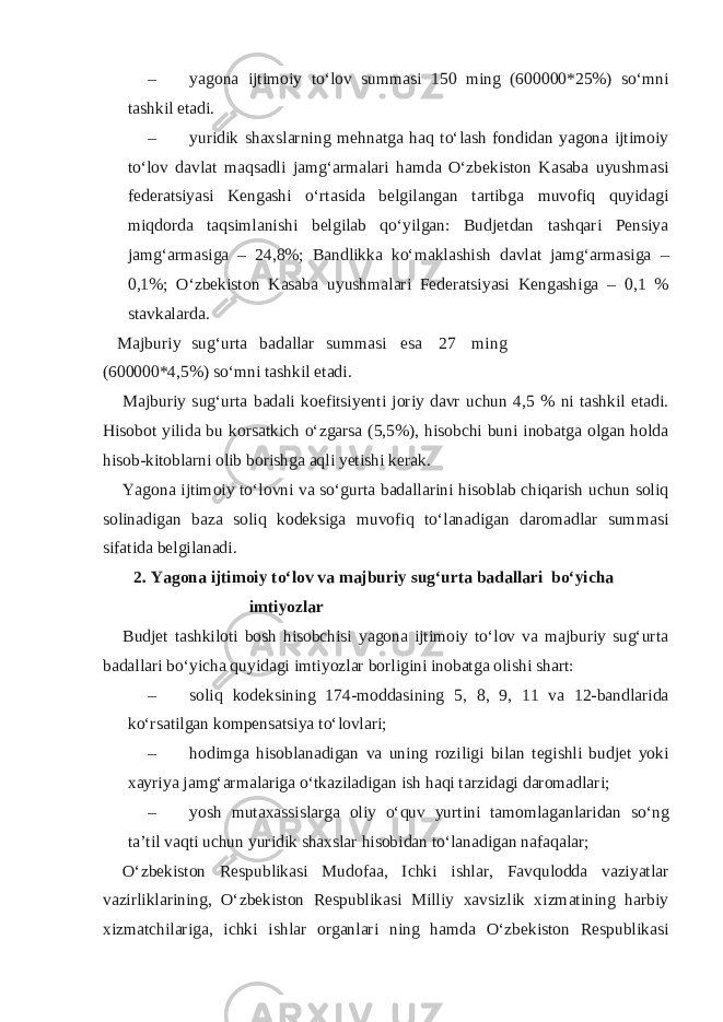 – yagona ijtimoiy to‘lov summasi 150 ming (600000*25%) so‘mni tashkil etadi. – yuridik shaxslarning mehnatga haq to‘lash fondidan yagona ijtimoiy to‘lov davlat maqsadli jamg‘armalari hamda O‘zbekiston Kasaba uyushmasi federatsiyasi Kengashi o‘rtasida belgilangan tartibga muvofiq quyidagi miqdorda taqsimlanishi belgilab qo‘yilgan: Budjetdan tashqari Pensiya jamg‘armasiga – 24,8%; Bandlikka ko‘maklashish davlat jamg‘armasiga – 0,1%; O‘zbekiston Kasaba uyushmalari Federatsiyasi Kengashiga – 0,1 % stavkalarda. Majburiy sug‘urta badallar summasi esa 27 ming (600000*4,5%) so‘mni tashkil etadi. Majburiy sug‘urta badali koefitsiyenti joriy davr uchun 4,5 % ni tashkil etadi. Hisobot yilida bu korsatkich o‘zgarsa (5,5%), hisobchi buni inobatga olgan holda hisob-kitoblarni olib borishga aqli yetishi kerak. Yagona ijtimoiy to‘lovni va so‘gurta badallarini hisoblab chiqarish uchun soliq solinadigan baza soliq kodeksiga muvofiq to‘lanadigan daromadlar summasi sifatida belgilanadi. 2. Yagona ijtimoiy to‘lov va majburiy sug‘urta badallari bo‘yicha imtiyozlar Budjet tashkiloti bosh hisobchisi yagona ijtimoiy to‘lov va majburiy sug‘urta badallari bo‘yicha quyidagi imtiyozlar borligini inobatga olishi shart: – soliq kodeksining 174-moddasining 5, 8, 9, 11 va 12-bandlarida ko‘rsatilgan kompensatsiya to‘lovlari; – hodimga hisoblanadigan va uning roziligi bilan tegishli budjet yoki xayriya jamg‘armalariga o‘tkaziladigan ish haqi tarzidagi daromadlari; – yosh mutaxassislarga oliy o‘quv yurtini tamomlaganlaridan so‘ng ta’til vaqti uchun yuridik shaxslar hisobidan to‘lanadigan nafaqalar; O‘zbekiston Respublikasi Mudofaa, Ichki ishlar, Favqulodda vaziyatlar vazirliklarining, O‘zbekiston Respublikasi Milliy xavsizlik xizmatining harbiy xizmatchilariga, ichki ishlar organlari ning hamda O‘zbekiston Respublikasi 