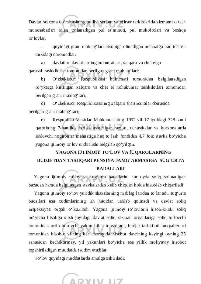 Davlat bojxona qo‘mitasining oddiy, serjant va ofitser tarkiblarida xizmatni o‘tash munosabatlari bilan to‘lanadigan pul ta’minoti, pul mukofotlari va boshqa to‘lovlar; – quyidagi grant mablag‘lari hisobiga olinadigan mehnatga haq to‘lash tarzidagi daromadlar: a) davlatlar, davlatlarning hukumatlari, xalqaro va chet elga qarashli tashkilotlar tomonidan berilgan grant mablag‘lari; b) O‘zbekiston Respublikasi hukumati tomonidan belgilanadigan ro‘yxatga kiritilgan xalqaro va chet el nohukumat tashkilotlari tomonidan berilgan grant mablag‘lari; d) O‘zbekiston Respublikasining xalqaro shartnomalar doirasida berilgan grant mablag‘lari; e) Respublika Vazirlar Mahkamasining 1992-yil 17-iyuldagi 328-sonli qarorining 7-bandida ixtisoslashtirilgan sexlar, uchastkalar va korxonalarda ishlovchi nogironlar mehnatiga haq to‘lash fondidan 4,7 foiz stavka bo‘yicha yagona ijtimoiy to‘lov undirilishi belgilab qo‘yilgan. YAGONA IJTIMOIY TO‘LOV VA fUQAROLARNING BUDJETDAN TASHQARI PENSIYA JAMG‘ARMASIGA SUG‘URTA BADALLARI Yagona ijtimoiy to‘lov va sug‘urta badallarini har oyda soliq solinadigan bazadan hamda belgilangan stavkalardan kelib chiqqan holda hisoblab chiqariladi. Yagona ijtimoiy to‘lov yuridik shaxslarning mablag‘laridan to‘lanadi, sug‘urta badallari esa xodimlarining ish haqidan ushlab qolinadi va davlat soliq inspeksiyasi orgali o‘tkaziladi. Yagona ijtimoiy to‘lovlarni hisob-kitobi soliq bo‘yicha hisobga olish joyidagi davlat soliq xizmati organlariga soliq to‘lovchi tomonidan ortib boruvchi yakun bilan topshiradi, budjet tashkiloti buxgalterlari tomonidan hisobot yilning har choragida hisobot davrining keyingi oyning 25 sanasidan kechiktirmay, yil yakunlari bo‘yicha esa yillik moliyaviy hisobot topshiriladigan muddatda taqdim etadilar. To‘lov quyidagi muddatlarda amalga oshiriladi: 