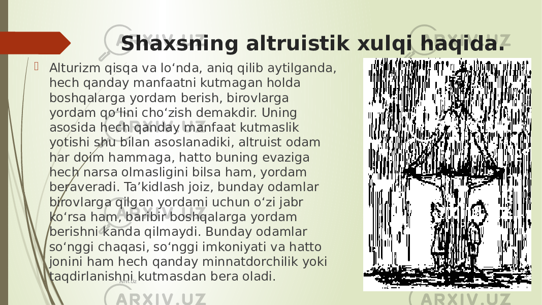 Shaxsning altruistik xulqi haqida.  Alturizm qisqa va lo‘nda, aniq qilib aytilganda, hech qanday manfaatni kutmagan holda boshqalarga yordam berish, birovlarga yordam qo‘lini cho‘zish demakdir. Uning asosida hech qanday manfaat kutmaslik yotishi shu bilan asoslanadiki, altruist odam har doim hammaga, hatto buning evaziga hech narsa olmasligini bilsa ham, yordam beraveradi. Ta’kidlash joiz, bunday odamlar birovlarga qilgan yordami uchun o‘zi jabr ko‘rsa ham, baribir boshqalarga yordam berishni kanda qilmaydi. Bunday odamlar so‘nggi chaqasi, so‘nggi imkoniyati va hatto jonini ham hech qanday minnatdorchilik yoki taqdirlanishni kutmasdan bera oladi. Aim.Uz 