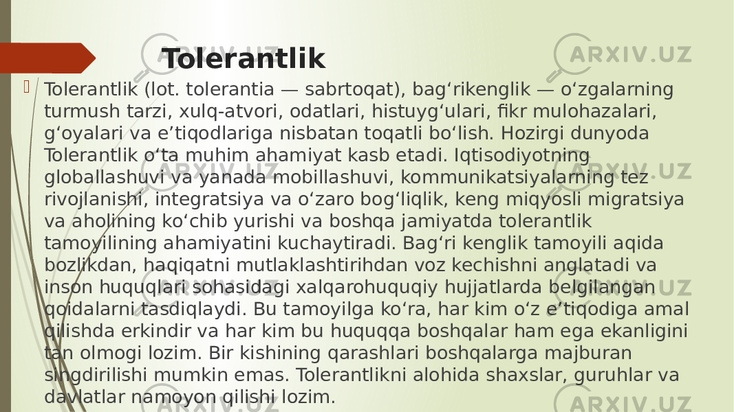 Tolerantlik  Tolerantlik (lot. tolerantia — sabrtoqat), bag‘rikenglik — o‘zgalarning turmush tarzi, xulq-atvori, odatlari, histuyg‘ulari, fikr mulohazalari, g‘oyalari va e’tiqodlariga nisbatan toqatli bo‘lish. Hozirgi dunyoda Tolerantlik o‘ta muhim ahamiyat kasb etadi. Iqtisodiyotning globallashuvi va yanada mobillashuvi, kommunikatsiyalarning tez rivojlanishi, integratsiya va o‘zaro bog‘liqlik, keng miqyosli migratsiya va aholining ko‘chib yurishi va boshqa jamiyatda tolerantlik tamoyilining ahamiyatini kuchaytiradi. Bag‘ri kenglik tamoyili aqida bozlikdan, haqiqatni mutlaklashtirihdan voz kechishni anglatadi va inson huquqlari sohasidagi xalqarohuquqiy hujjatlarda belgilangan qoidalarni tasdiqlaydi. Bu tamoyilga ko‘ra, har kim o‘z e’tiqodiga amal qilishda erkindir va har kim bu huquqqa boshqalar ham ega ekanligini tan olmogi lozim. Bir kishining qarashlari boshqalarga majburan singdirilishi mumkin emas. Tolerantlikni alohida shaxslar, guruhlar va davlatlar namoyon qilishi lozim. 