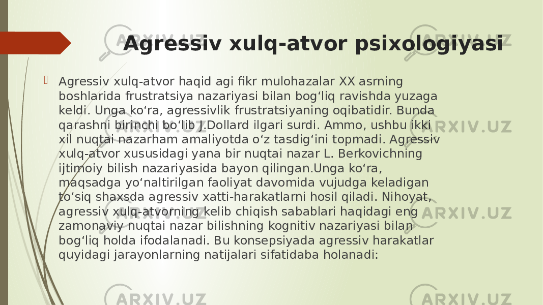 Agressiv xulq-atvor psixologiyasi  Agressiv xulq-atvor haqid agi fikr mulohazalar XX asrning boshlarida frustratsiya nazariyasi bilan bog‘liq ravishda yuzaga keldi. Unga ko‘ra, agressivlik frustratsiyaning oqibatidir. Bunda qarashni birinchi bo‘lib J.Dollard ilgari surdi. Ammo, ushbu ikki xil nuqtai nazarham amaliyotda o‘z tasdig‘ini topmadi. Agressiv xulq-atvor xususidagi yana bir nuqtai nazar L. Berkovichning ijtimoiy bilish nazariyasida bayon qilingan.Unga ko‘ra, maqsadga yo‘naltirilgan faoliyat davomida vujudga keladigan to‘siq shaxsda agressiv xatti-harakatlarni hosil qiladi. Nihoyat, agressiv xulq-atvorning kelib chiqish sabablari haqidagi eng zamonaviy nuqtai nazar bilishning kognitiv nazariyasi bilan bog‘liq holda ifodalanadi. Bu konsepsiyada agressiv harakatlar quyidagi jarayonlarning natijalari sifatidaba holanadi: 