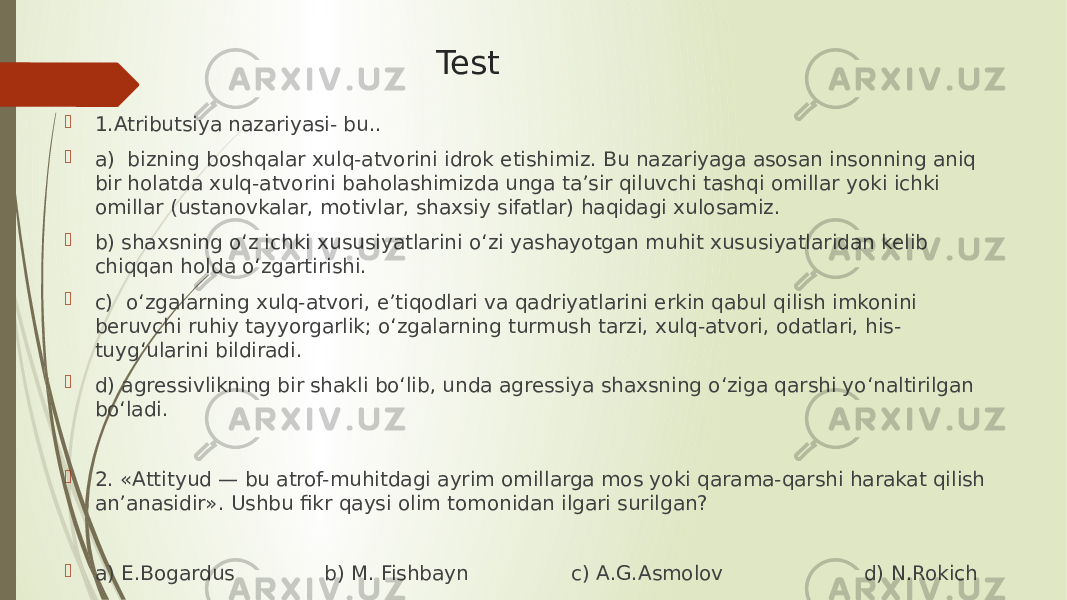 Test  1.Atributsiya nazariyasi- bu..  a) bizning boshqalar xulq-atvorini idrok etishimiz. Bu nazariyaga asosan insonning aniq bir holatda xulq-atvorini baholashimizda unga ta’sir qiluvchi tashqi omillar yoki ichki omillar (ustanovkalar, motivlar, shaxsiy sifatlar) haqidagi xulosamiz.  b) shaxsning o‘z ichki xususiyatlarini o‘zi yashayotgan muhit xususiyatlaridan kelib chiqqan holda o‘zgartirishi.  c) o‘zgalarning xulq-atvori, e’tiqodlari va qadriyatlarini erkin qabul qilish imkonini beruvchi ruhiy tayyorgarlik; o‘zgalarning turmush tarzi, xulq-atvori, odatlari, his- tuyg‘ularini bildiradi.  d) agressivlikning bir shakli bo‘lib, unda agressiya shaxsning o‘ziga qarshi yo‘naltirilgan bo‘ladi.    2. «Attityud — bu atrof-muhitdagi ayrim omillarga mos yoki qarama-qarshi harakat qilish an’anasidir». Ushbu fikr qaysi olim tomonidan ilgari surilgan?    a) E.Bogardus b) M. Fishbayn c) A.G.Asmolov d) N.Rokich 