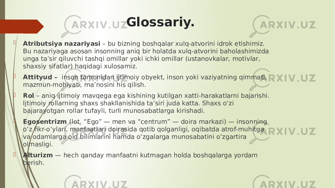 Glossariy.  Atributsiya nazariyasi – bu bizning boshqalar xulq-atvorini idrok etishimiz. Bu nazariyaga asosan insonning aniq bir holatda xulq-atvorini baholashimizda unga ta’sir qiluvchi tashqi omillar yoki ichki omillar (ustanovkalar, motivlar, shaxsiy sifatlar) haqidagi xulosamiz.  Attityud – inson tomonidan ijtimoiy obyekt, inson yoki vaziyatning qimmati, mazmun-mohiyati, ma’nosini his qilish.  Rol – aniq ijtimoiy mavqega ega kishining kutilgan xatti-harakatlarni bajarishi. Ijtimoiy rollarning shaxs shakllanishida ta’siri juda katta. Shaxs o‘zi bajarayotgan rollar tufayli, turli munosabatlarga kirishadi.  Egosentrizm (lot. “Ego” — men va “centrum” — doira markazi) — insonning o‘z fikr-o‘ylari, manfaatlari doirasida qotib qolganligi, oqibatda atrof-muhitga va odamlarga oid bilimlarini hamda o‘zgalarga munosabatini o‘zgartira olmasligi.  Alturizm — hech qanday manfaatni kutmagan holda boshqalarga yordam berish. 