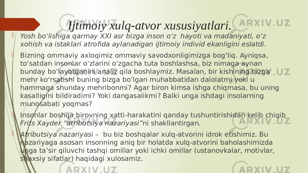 Ijtimoiy xulq-atvor xususiyatlari.  Yosh bo‘lishiga qarmay XXI asr bizga inson o‘z hayoti va madaniyati, o‘z xohish va istaklari atrofida aylanadigan ijtimoiy individ ekanligini eslatdi.  Bizning ommaviy axloqimiz ommaviy savodxonligimizga bog‘liq. Ayniqsa, to‘satdan insonlar o‘zlarini o‘zgacha tuta boshlashsa, biz nimaga aynan bunday bo‘layotganini analiz qila boshlaymiz. Masalan, bir kishining bizga mehr ko‘rsatishi buning bizga bo‘lgan muhabbatidan dalolatmi yoki u hammaga shunday mehribonmi? Agar biron kimsa ishga chiqmasa, bu uning kasalligini bildiradimi? Yoki dangasalikmi? Balki unga ishdagi insolarning munosabati yoqmas?  Insonlar boshqa birovning xatti-harakatini qanday tushuntirishidan kelib chiqib Frits Xayder “atributsiya nazariyasi” ni shakllantirgan.  Atributsiya nazariyasi – bu biz boshqalar xulq-atvorini idrok etishimiz. Bu nazariyaga asosan insonning aniq bir holatda xulq-atvorini baholashimizda unga ta’sir qiluvchi tashqi omillar yoki ichki omillar (ustanovkalar, motivlar, shaxsiy sifatlar) haqidagi xulosamiz. 