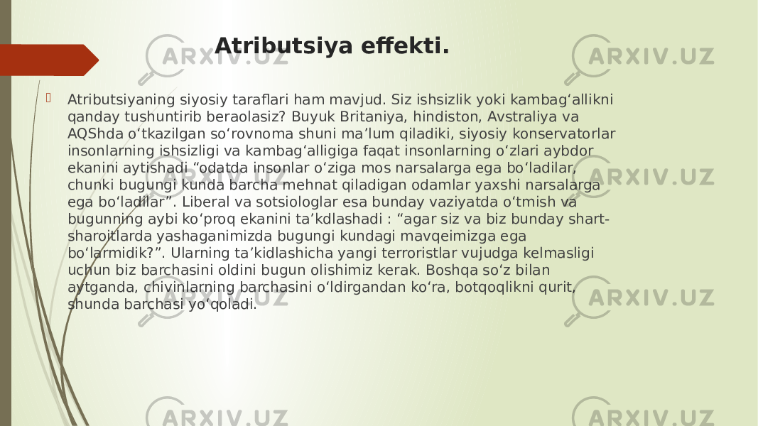 Atributsiya effekti.  Atributsiyaning siyosiy taraflari ham mavjud. Siz ishsizlik yoki kambag‘allikni qanday tushuntirib beraolasiz? Buyuk Britaniya, hindiston, Avstraliya va AQShda o‘tkazilgan so‘rovnoma shuni ma’lum qiladiki, siyosiy konservatorlar insonlarning ishsizligi va kambag‘alligiga faqat insonlarning o‘zlari aybdor ekanini aytishadi “odatda insonlar o‘ziga mos narsalarga ega bo‘ladilar, chunki bugungi kunda barcha mehnat qiladigan odamlar yaxshi narsalarga ega bo‘ladilar”. Liberal va sotsiologlar esa bunday vaziyatda o‘tmish va bugunning aybi ko‘proq ekanini ta’kdlashadi : “agar siz va biz bunday shart- sharoitlarda yashaganimizda bugungi kundagi mavqeimizga ega bo‘larmidik?”. Ularning ta’kidlashicha yangi terroristlar vujudga kelmasligi uchun biz barchasini oldini bugun olishimiz kerak. Boshqa so‘z bilan aytganda, chivinlarning barchasini o‘ldirgandan ko‘ra, botqoqlikni qurit, shunda barchasi yo‘qoladi. 