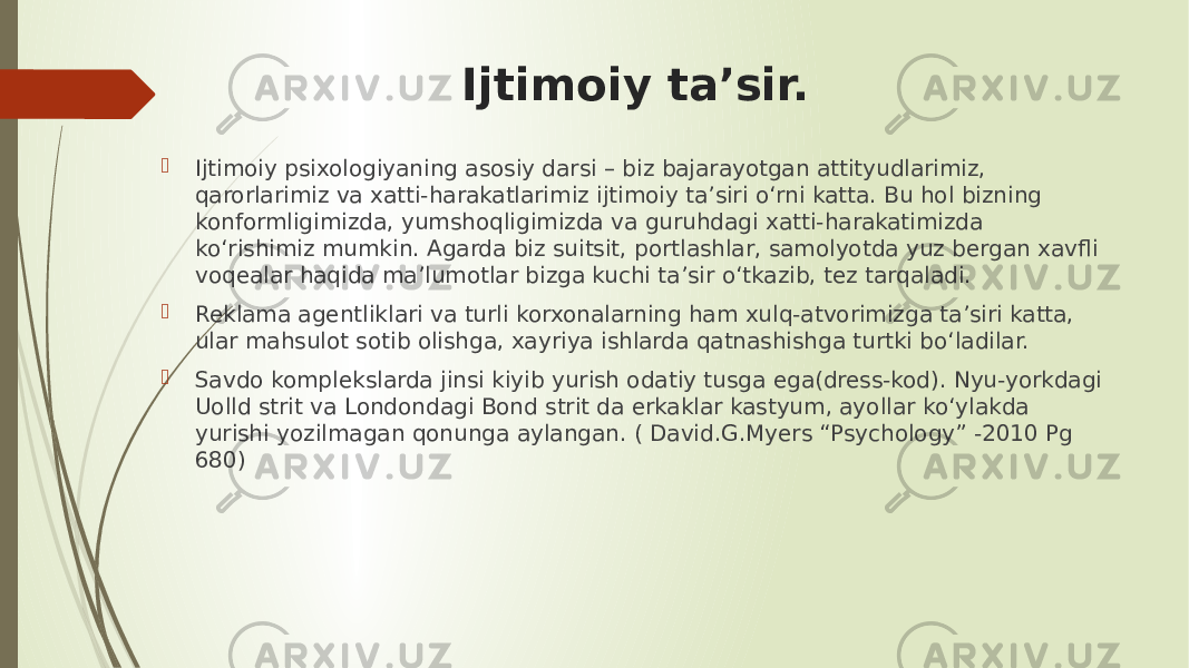 Ijtimoiy ta’sir.  Ijtimoiy psixologiyaning asosiy darsi – biz bajarayotgan attityudlarimiz, qarorlarimiz va xatti-harakatlarimiz ijtimoiy ta’siri o‘rni katta. Bu hol bizning konformligimizda, yumshoqligimizda va guruhdagi xatti-harakatimizda ko‘rishimiz mumkin. Agarda biz suitsit, portlashlar, samolyotda yuz bergan xavfli voqealar haqida ma’lumotlar bizga kuchi ta’sir o‘tkazib, tez tarqaladi.  Reklama agentliklari va turli korxonalarning ham xulq-atvorimizga ta’siri katta, ular mahsulot sotib olishga, xayriya ishlarda qatnashishga turtki bo‘ladilar.  Savdo komplekslarda jinsi kiyib yurish odatiy tusga ega(dress-kod). Nyu-yorkdagi Uolld strit va Londondagi Bond strit da erkaklar kastyum, ayollar ko‘ylakda yurishi yozilmagan qonunga aylangan. ( David.G.Myers “Psychology” -2010 Pg 680) 