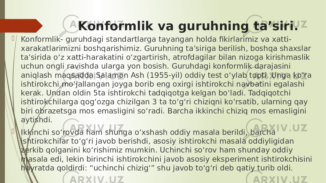 Konformlik va guruhning ta’siri.  Konformlik- guruhdagi standartlarga tayangan holda fikirlarimiz va xatti- xarakatlarimizni boshqarishimiz. Guruhning ta’siriga berilish, boshqa shaxslar ta’sirida o‘z xatti-harakatini o‘zgartirish, atrofdagilar bilan nizoga kirishmaslik uchun ongli ravishda ularga yon bosish. Guruhdagi konformlik darajasini aniqlash maqsadda Salamon Ash (1955-yil) oddiy test o‘ylab topti. Unga ko‘ra ishtirokchi mo‘jallangan joyga borib eng oxirgi ishtirokchi navbatini egalashi kerak. Undan oldin 5ta ishtirokchi tadqiqotga kelgan bo‘ladi. Tadqiqotchi ishtirokchilarga qog‘ozga chizilgan 3 ta to‘g‘ri chiziqni ko‘rsatib, ularning qay biri obrazetsga mos emasligini so‘radi. Barcha ikkinchi chiziq mos emasligini aytishdi.  Ikkinchi so‘rovda ham shunga o‘xshash oddiy masala berildi, barcha ishtirokchilar to‘g‘ri javob berishdi, asosiy ishtirokchi masala oddiyligidan zerkib qolganini ko‘rishimiz mumkin. Uchinchi so‘rov ham shunday oddiy masala edi, lekin birinchi ishtirokchini javob asosiy eksperiment ishtirokchisini hayratda qoldirdi: “uchinchi chizig‘” shu javob to‘g‘ri deb qatiy turib oldi. 